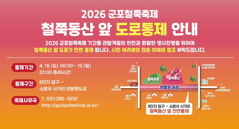 2026 군포철쭉축제
철쭉동산 앞 도로통제 안내
2026 군포철쭉축제 기간중 관람객들의 안전과 원활한 행사진행을 위하여 철쭉동산 앞 도로가 전면 통제 됩니다. 시민 여러분의 많은 이해와 협조 부탁드립니다.
통제기간 : 4. 18.(토) 00:00~ 19.(일) 22:00 총46시간
통제구간 : 8단지 입구~ 소방서 사거리 양방향도로
축제사무국 : T. 031)390-3552 http://gunpofestival.or.kr/
8단지 입구~ 소방서 사거리 철쭉동산 앞 전면통제