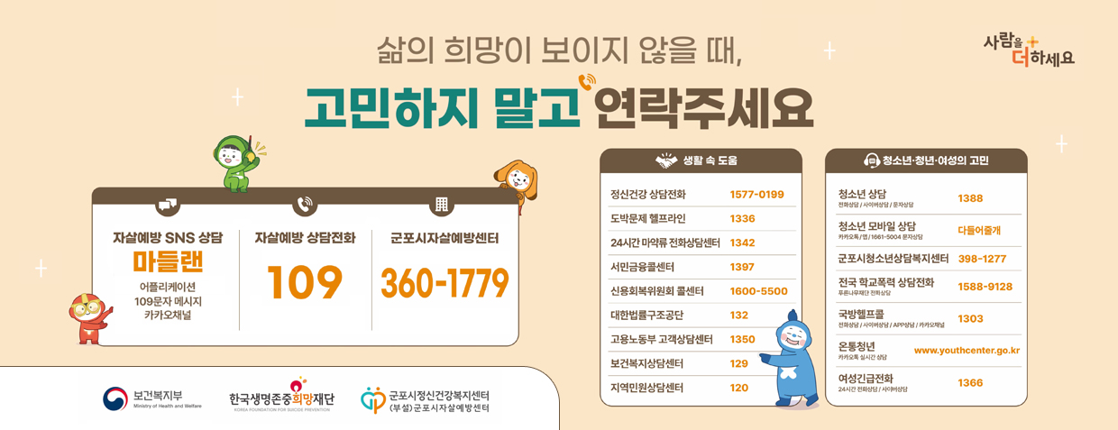 자살 고위험시기 집중관리
삶의 희망이 보이지 않을 때, 고민하지 말고 연락주세요
자살예방 SNS 상담 마들랜 어플리케이션 109문자 메시지 카카오 채널
자살예장 상담전화 109
군포시 자살예방센터 360-1779

생활속도움
정신건강삼담전화 1577-0199
도박문제 헬프라인 1336
24시간 마약류 전화상담센터 1342
서민금융콜센터 1397
신용회복위원회 콜센터 1600-5500
대한법률구조공단 132
고용노동부 고객상담센터 1350
보건복지상담센터 129
지역민원상담센터 120

청소년청년여성의고민
청소년상담 1388
청소년 모바일상담  다들어줄개
군포시청소년상담복지센터 397-1277
전국 한국폭력 상담전화 1588-9128
국방헬프톨 1303
여성긴급전화 1366