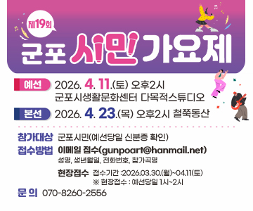 제19회 군포시민가요제
- (예선)2026.04.11.(토) 오후2시 군포시생활문화센터 다목적스튜디오
- (본선)2026.04.23.(목) 오후2시 철쭉동산
○ 참가대상 : 군포시민(예선당일 신분증 확인)
○ 접수방법
- 이메일 접수(gunpoart@hanmail.net) / 성명, 생년월일, 전화번호, 참가곡명
- 현장접수
○ 접수기간 :2026.03.30.(월)~04.11(토) ※ 현장접수 : 예선당일 1시~2시
○ 문 의 : 070-8260-2556