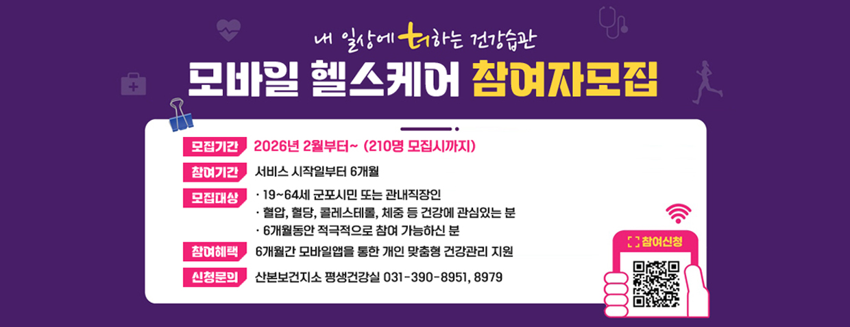 내 일상에 더하는 건강습관
모바일 헬스케어 참여자모집
모집기간 : 2026년 2월부터~ (210명 모집시까지)
참여기간 : 서비스 시작일부터 6개월
모집대상
· 19~64세 군포시민 또는 관내직장인
· 혈압, 혈당, 콜레스테롤, 체중 등 건강에 관심있는 분
· 6개월동안 적극적으로 참여 가능하신 분
참여혜택 : 6개월간 모바일앱을 통한 개인 맞춤형 건강관리 지원
신청문의 : 산본보건지소 평생건강실 031-390-8951, 8979
참여신청 QR 코드 스캔 ()