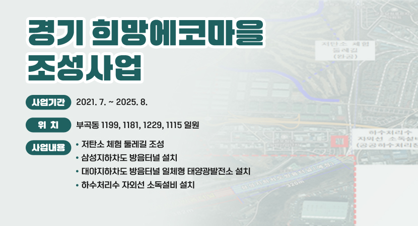 경기 희망에코마을 조성사업
 ○ 사업기간 : 2021. 7. ~ 2025. 8.
 ○ 위    치 : 부곡동 1199, 1181, 1229, 1115 일원
 ○ 사업내용 
    - 저탄소 체험 둘레길 조성
    - 삼성지하차도 방음터널 설치
    - 대야지하차도 방음터널 일체형 태양광발전소 설치
    - 하수처리수 자외선 소독설비 설치