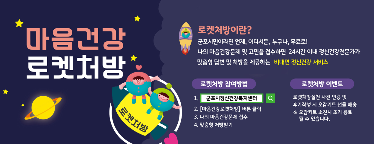 마음건강 로켓처방
로켓처방이란?
군포시민이라면 언제, 어디서든, 누구나, 무료로! 나의 마음건강문제 및 고민을 접수하면 24시간 이내 정신건강전문가가가 맞춤형 답변 및 처방을 제공하는 비대면 정신건강 서비스
로켓처방 참여방법
1. 군포시정신건강복지센터 검색
2. 마음건강로켓처방 버튼 클릭
3. 나의 마음건강문제 접수
4. 맞춤형 처방받기
로켓처방 이벤트
로켓처방실천 사진 인증 및 후기작성 시 오감키트 선물 배송
※오감키트 소진시 조기종료 될 수 있습니다.