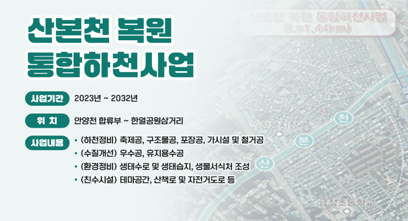 산본천 복원 통합하천사업
 ○ 사업기간 : 2023년 ~ 2032년
 ○ 위    치 : 안양천 합류부 ~ 한얼공원삼거리
 ○ 사업내용 
    - (하천정비) 축제공, 구조물공, 포장공, 가시설 및 철거공
    - (수질개선) 우수공, 유지용수공
    - (환경정비) 생태수로 및 생태습지, 생물서식처 조성
    - (친수시설) 테마공간, 산책로 및 자전거도로 등