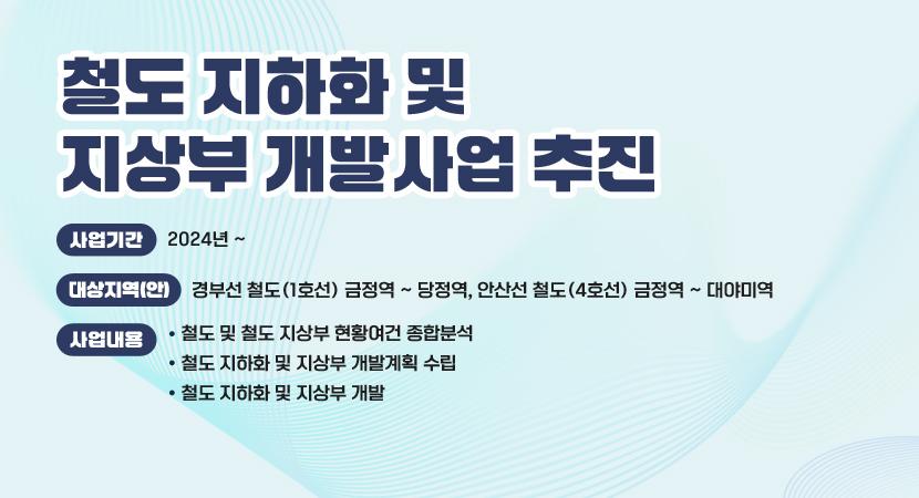 철도 지하화 및 지상부 개발사업 추진
 ○ 사업기간 :  2024년 ~
 ○ 대상지역(안) : 경부선 철도(1호선) 금정역 ~ 당정역, 안산선 철도(4호선) 금정역 ~ 대야미역
 ○ 사업내용 
   - 철도 및 철도 지상부 현황여건 종합분석
   - 철도 지하화 및 지상부 개발계획 수립
   - 철도 지하화 및 지상부 개발