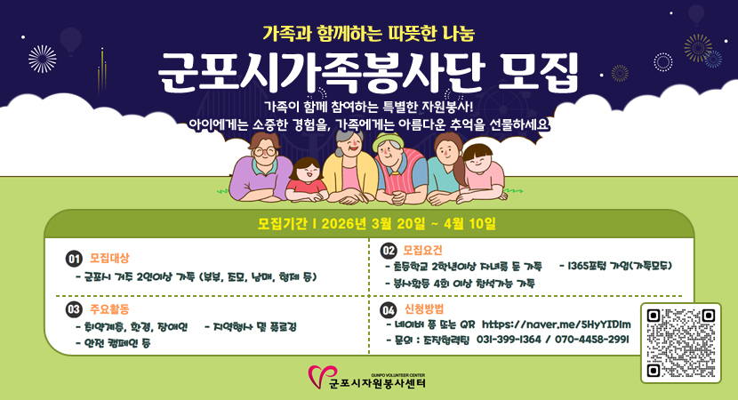 가족과 함께하는 따뜻한 나눔
군포시가족봉사단 모집
가족이 함께 참여하는 특별한 자원봉사!
아이에게는 소중한 경험을, 가족에게는 아름다운 추억을 선물하세요
모집기간 :  2026년 3월 20일 ~ 4월 10일
01. 모집대상 : 군포시 거주 2인이상 가족 (부부, 조모, 남매, 형제 등)
02. 모집요건 : 초등학교 2학년이상 자녀를 둔 가족, 1365포털 가입(가족모두), 봉사활동 4회 이상 참석가능 가족
03. 주요활동 : 취약계층, 환경, 장애인, 지역행사 및 플로깅, 안전 캠페인 등
04. 신청방법
- 네이버 폼 또는 QR (https://naver.me/5HyYIDIM)
- 문의 : 조직협력팀 031-399-1364 / 070-4458-2991
QR코드 스캔(https://form.naver.com/response/Js0lMSzEoFrCYKuPQ_cVHA)
