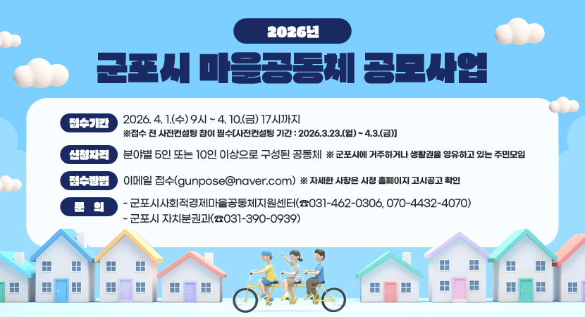 2026년 군포시 마을공동체 공모사업
○ 접수기간 : 2026. 4. 1.(수) 9시 ~ 4. 10.(금) 17시까지 ※접수 전 사전컨설팅 참여 필수[사전컨설팅 기간 : 2026.3.23.(월) ~ 4.3.(금)]
○ 신청자격 : 분야별 5인 또는 10인 이상으로 구성된 공동체 ※ 군포시에 거주하거나 생활권을 영유하고 있는 주민모임
○ 접수방법 : 이메일 접수(gunpose@naver.com) ※ 자세한 사항은 시청 홈페이지 고시공고 확인
○ 문의
- 군포시사회적경제마을공동체지원센터(☎031-462-0306, 070-4432-4070)
- 군포시 자치분권과(☎031-390-0939)