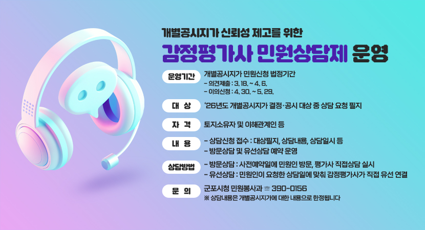 개별공시지가 신뢰성 제고를 위한 감정평가사 민원상담제 운영
○ 운영기간 : 개별공시지가 민원신청 법정기간
- 의견제출 : 3. 18. ~ 4. 6.
- 이의신청 : 4. 30. ~ 5. 29.
○ 대 상 : ‘26년도 개별공시지가 결정·공시 대상 중 상담 요청 필지
○ 자 격 : 토지소유자 및 이해관계인 등
○ 내 용
- 상담신청 접수 : 대상필지, 상담내용, 상담일시 등
- 방문상담 및 유선상담 예약 운영
○ 상담방법
- 방문상담 : 사전예약일에 민원인 방문, 평가사 직접상담 실시
- 유선상담 : 민원인이 요청한 상담일에 맞춰 감정평가사가 직접 유선 연결
○ 문 의 : 군포시청 민원봉사과 ☏ 390-0156 ※ 상담내용은 개별공시지가에 대한 내용으로 한정됩니다