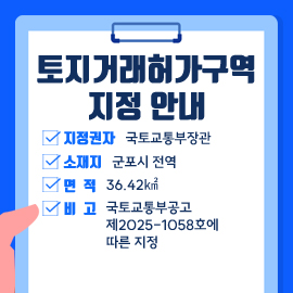 토지거래허가구역 지정 안내
- 지정권자 : 국토교통부장관
- 소 재 지 : 군포시 전역
- 면적 :  36.42㎢
- 비고 : 국토교통부공고 제2025-1058호에 따른 지정