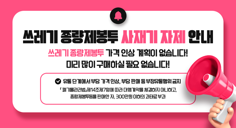 쓰레기 종량제봉투 사재기 자제 안내
쓰레기 종량제봉투 가격 인상 계획이 없습니다! 미리 많이 구매하실 필요 없습니다!
※ 유통 단계에서 부당 가격 인상, 부당 판매 등 부정유통행위 금지
「 폐기물관리법」제14조제7항에 따라 대행계약을 체결하지 아니하고, 종량제봉투등을 판매한 자, 300만원 이하의 과태료 부과