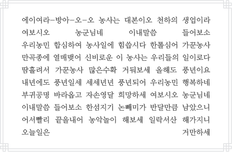 에이여라-방아-오-오 농사는 대본이오 천하의 생업이라 여보시오 농군님네 이내말씀 들어보소 우리농민 합심하여 농사일에 힘씁시다 한톨심어 가꾼농사 만곡종에 열매맺어 신비로운 이 농사는 우리들의 일이로다 땀흘려서 가꾼농사 많은수확 거둬보세 올해도 풍년이요 내년에도 풍년일세 세세년년 풍년되어 우리농민 행복하네 부귀공명 바라옵고 자손영달 희망하세 여보시오 농군님네 이내말씀 들어보소 한섬지기 논빼미가 반달만큼 남았으니 어서빨리 끝을내어 농악놀이 해보세 일락서산 해가지니 오늘일은 거만하세